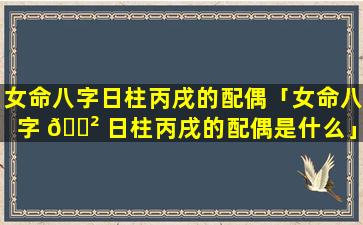 女命八字日柱丙戌的配偶「女命八字 🌲 日柱丙戌的配偶是什么」